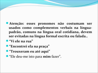 Atenção: esses pronomes não costumam ser
usados como complementos verbais na língua-
padrão, comuns na língua oral cotidiana, devem
ser evitadas na língua formal escrita ou falada..
“Vi ele na rua”
“Encontrei ela na praça”
“Trouxeram eu até aqui”
“Ele deu-me isto para mim fazer”.
 