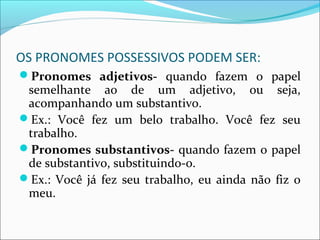 OS PRONOMES POSSESSIVOS PODEM SER:
Pronomes adjetivos- quando fazem o papel
semelhante ao de um adjetivo, ou seja,
acompanhando um substantivo.
Ex.: Você fez um belo trabalho. Você fez seu
trabalho.
Pronomes substantivos- quando fazem o papel
de substantivo, substituindo-o.
Ex.: Você já fez seu trabalho, eu ainda não fiz o
meu.
 
