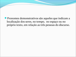 Pronomes demonstrativos são aqueles que indicam a
localização dos seres, no tempo, no espaço ou no
próprio texto, em relação as três pessoas do discurso.
 