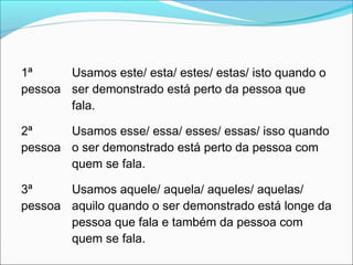 1ª
pessoa
Usamos este/ esta/ estes/ estas/ isto quando o
ser demonstrado está perto da pessoa que
fala.
2ª
pessoa
Usamos esse/ essa/ esses/ essas/ isso quando
o ser demonstrado está perto da pessoa com
quem se fala.
3ª
pessoa
Usamos aquele/ aquela/ aqueles/ aquelas/
aquilo quando o ser demonstrado está longe da
pessoa que fala e também da pessoa com
quem se fala.
 
