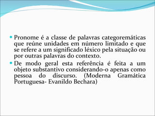 Pronome é a classe de palavras categoremáticas que reúne unidades em número limitado e que se refere a um significado léxico pela situação ou por outras palavras do contexto. De modo geral esta referência é feita a um objeto substantivo considerando-o apenas como pessoa do discurso. (Moderna Gramática Portuguesa- Evanildo Bechara) 