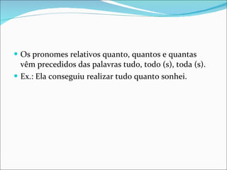 Os pronomes relativos quanto, quantos e quantas vêm precedidos das palavras tudo, todo (s), toda (s). Ex.: Ela conseguiu realizar tudo quanto sonhei. 