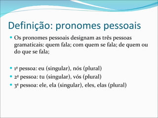 Definição: pronomes pessoais Os pronomes pessoais designam as três pessoas gramaticais: quem fala; com quem se fala; de quem ou do que se fala; 1ª pessoa: eu (singular), nós (plural) 2ª pessoa: tu (singular), vós (plural) 3ª pessoa: ele, ela (singular), eles, elas (plural) 