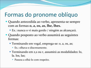 Formas do pronome oblíquo Quando antecedida ao verbo, apresenta-se sempre com as formas  o, a, os, as, lhe, lhes. Ex.: nunca o vi mais gordo / ningém as alcançará. Quando posposto ao verbo assumirá as seguintes formas: Terminando em vogal, emprega-se: o, a, os, as; Ex.: olhava-o discretamente. Terminando em z,s ou r, assumirá as modalidades: lo, la. los, las; Passou a olhá-lo com respeito. 