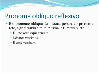 Pronome oblíquo reflexivo É o pronome oblíquo da mesma pessoa do pronome reto, significando a mim mesmo, a ti mesmo, etc. Eu me vesti rapidamente Nós nos vestimos Eles se vestiram 