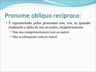 Pronome oblíquo recíproco: É representado pelos pronomes nos, vos, se quando traduzem a idéia de um ao outro, reciprocamente. Nós nos cumprimentamos (um ao outro) Eles se abraçaram (um ao outro) 