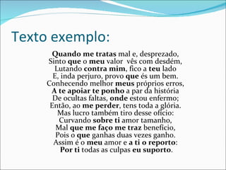 Texto exemplo: Quando me tratas  mal e, desprezado,  Sinto  que  o  meu  valor  vês com desdém,  Lutando  contra mim , fico a  teu  lado  E, inda perjuro, provo  que  és um bem.  Conhecendo melhor  meus  próprios erros,  A te apoiar   te ponho  a par da história  De ocultas faltas,  onde  estou enfermo;  Então, ao  me perder , tens toda a glória.  Mas lucro também tiro desse ofício:  Curvando  sobre ti  amor tamanho,  Mal  que me faço me traz  benefício,  Pois o  que  ganhas duas vezes ganho.  Assim é o  meu  amor e  a ti   o reporto :  Por ti  todas as culpas  eu suporto . 