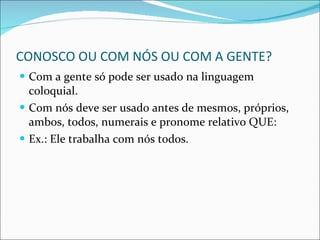 CONOSCO OU COM NÓS OU COM A GENTE? Com a gente só pode ser usado na linguagem coloquial. Com nós deve ser usado antes de mesmos, próprios, ambos, todos, numerais e pronome relativo QUE: Ex.: Ele trabalha com nós todos. 