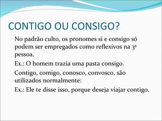 CONTIGO OU CONSIGO? No padrão culto, os pronomes si e consigo só podem ser empregados como reflexivos na 3ª pessoa. Ex.: O homem trazia uma pasta consigo. Contigo, comigo, conosco, convosco, são utilizados normalmente: Ex.: Ele te disse isso, porque deseja viajar contigo.  