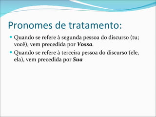 Pronomes de tratamento: Quando se refere à segunda pessoa do discurso (tu; você), vem precedida por  Vossa . Quando se refere à terceira pessoa do discurso (ele, ela), vem precedida por  Sua 