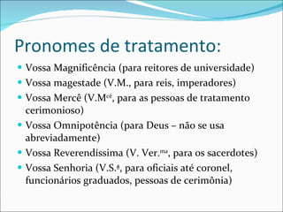 Pronomes de tratamento: Vossa Magnificência (para reitores de universidade) Vossa magestade (V.M., para reis, imperadores) Vossa Mercê (V.M cê , para as pessoas de tratamento cerimonioso) Vossa Omnipotência (para Deus – não se usa abreviadamente) Vossa Reverendíssima (V. Ver. ma , para os sacerdotes) Vossa Senhoria (V.S.ª, para oficiais até coronel, funcionários graduados, pessoas de cerimônia) 