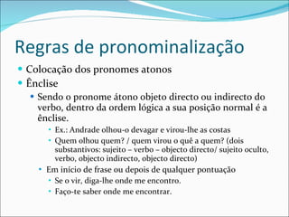 Regras de pronominalização Colocação dos pronomes atonos Ênclise Sendo o pronome átono objeto directo ou indirecto do verbo, dentro da ordem lógica a sua posição normal é a ênclise. Ex.: Andrade olhou-o devagar e virou-lhe as costas Quem olhou quem? / quem virou o quê a quem? (dois substantivos: sujeito – verbo – objecto directo/ sujeito oculto, verbo, objecto indirecto, objecto directo)  Em início de frase ou depois de qualquer pontuação Se o vir, diga-lhe onde me encontro. Faço-te saber onde me encontrar. 