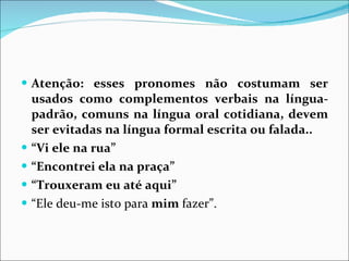 Atenção: esses pronomes não costumam ser usados como complementos verbais na língua-padrão, comuns na língua oral cotidiana, devem ser evitadas na língua formal escrita ou falada..  “ Vi ele na rua” “ Encontrei ela na praça” “ Trouxeram eu até aqui” “ Ele deu-me isto para  mim  fazer”. 