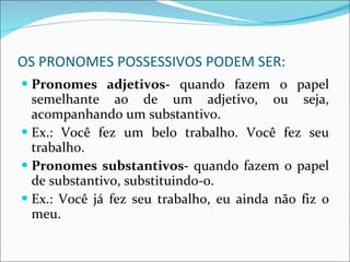 OS PRONOMES POSSESSIVOS PODEM SER: Pronomes adjetivos-  quando fazem o papel semelhante ao de um adjetivo, ou seja, acompanhando um substantivo. Ex.: Você fez um belo trabalho. Você fez seu trabalho. Pronomes substantivos-  quando fazem o papel de substantivo, substituindo-o. Ex.: Você já fez seu trabalho, eu ainda não fiz o meu. 
