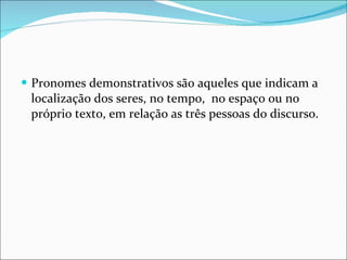 Pronomes demonstrativos são aqueles que indicam a localização dos seres, no tempo,  no espaço ou no próprio texto, em relação as três pessoas do discurso. 