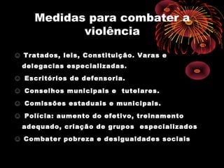Medidas para combater a
violência
☺☺ Tratados, leis, Constituição. Varas e
delegacias especializadas.
☺☺ Escritórios de defensoria.
☺☺ Conselhos municipais e tutelares.
☺☺ Comissões estaduais e municipais.
☺☺ Polícia: aumento do efetivo, treinamento
adequado, criação de grupos especializados
☺☺ Combater pobreza e desigualdades sociais
 