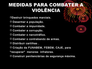 MEDIDAS PARA COMBATER A
VIOLÊNCIA
Destruir brinquedos marciais.
 Desarmar a população.
 Combater a impunidade.
 Combater a corrupção.
 Combater o narcotráfico.
 Combater o contrabando de armas.
 Distribuir cartilhas .
 Criação da FUNABEM, FEBEM, CAJE, para
"recuperar" menores infratores.
 Construir penitenciárias de segurança máxima.
 