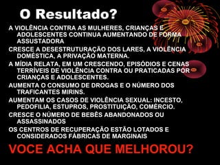 O Resultado?
A VIOLÊNCIA CONTRA AS MULHERES, CRIANÇAS E
ADOLESCENTES CONTINUA AUMENTANDO DE FORMA
ASSUSTADORA
CRESCE A DESESTRUTURAÇÃO DOS LARES, A VIOLÊNCIA
DOMÉSTICA, A PRIVAÇÃO MATERNA.
A MÍDIA RELATA, EM UM CRESCENDO, EPISÓDIOS E CENAS
TERRÍVEIS DE VIOLÊNCIA CONTRA OU PRATICADAS POR
CRIANÇAS E ADOLESCENTES.
AUMENTA O CONSUMO DE DROGAS E O NÚMERO DOS
TRAFICANTES MIRINS.
AUMENTAM OS CASOS DE VIOLÊNCIA SEXUAL: INCESTO,
PEDOFILIA, ESTUPROS, PROSTITUIÇÃO, COMÉRCIO.
CRESCE O NÚMERO DE BEBÊS ABANDONADOS OU
ASSASSINADOS
OS CENTROS DE RECUPERAÇÃO ESTÃO LOTADOS E
CONSIDERADOS FÁBRICAS DE MARGINAIS
VOCE ACHA QUE MELHOROU?
 