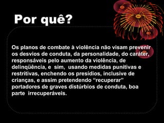 Por quê?
Os planos de combate à violência não visam prevenir
os desvios de conduta, da personalidade, do caráter,
responsáveis pelo aumento da violência, de
delinqüência, e sim, usando medidas punitivas e
restritivas, enchendo os presídios, inclusive de
crianças, e assim pretendendo “recuperar”
portadores de graves distúrbios de conduta, boa
parte irrecuperáveis.
 