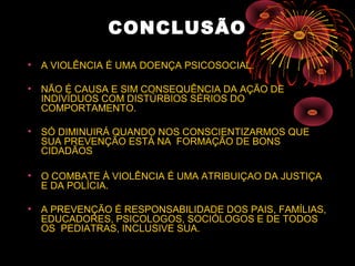 CONCLUSÃO
• A VIOLÊNCIA É UMA DOENÇA PSICOSOCIAL.
• NÃO É CAUSA E SIM CONSEQUÊNCIA DA AÇÃO DE
INDIVÍDUOS COM DISTÚRBIOS SÉRIOS DO
COMPORTAMENTO.
• SÓ DIMINUIRÁ QUANDO NOS CONSCIENTIZARMOS QUE
SUA PREVENÇÃO ESTÁ NA FORMAÇÃO DE BONS
CIDADÃOS
• O COMBATE À VIOLÊNCIA É UMA ATRIBUIÇAO DA JUSTIÇA
E DA POLÍCIA.
• A PREVENÇÃO É RESPONSABILIDADE DOS PAIS, FAMÍLIAS,
EDUCADORES, PSICOLOGOS, SOCIÓLOGOS E DE TODOS
OS PEDIATRAS, INCLUSIVE SUA.
 