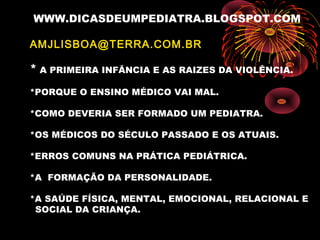 WWW.DICASDEUMPEDIATRA.BLOGSPOT.COM
AMJLISBOA@TERRA.COM.BR
* A PRIMEIRA INFÂNCIA E AS RAIZES DA VIOLÊNCIA.
*PORQUE O ENSINO MÉDICO VAI MAL.
*COMO DEVERIA SER FORMADO UM PEDIATRA.
*OS MÉDICOS DO SÉCULO PASSADO E OS ATUAIS.
*ERROS COMUNS NA PRÁTICA PEDIÁTRICA.
*A FORMAÇÃO DA PERSONALIDADE.
*A SAÚDE FÍSICA, MENTAL, EMOCIONAL, RELACIONAL E
SOCIAL DA CRIANÇA.
 
