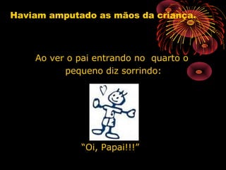 Haviam amputado as mãos da criança.
Ao ver o pai entrando no quarto oAo ver o pai entrando no quarto o
pequeno diz sorrindo:pequeno diz sorrindo:
““Oi, Papai!!!”Oi, Papai!!!”
 