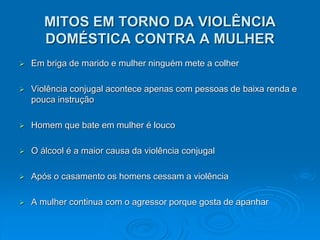 MITOS EM TORNO DA VIOLÊNCIA
DOMÉSTICA CONTRA A MULHER
 Em briga de marido e mulher ninguém mete a colher
 Violência conjugal acontece apenas com pessoas de baixa renda e
pouca instrução
 Homem que bate em mulher é louco
 O álcool é a maior causa da violência conjugal
 Após o casamento os homens cessam a violência
 A mulher continua com o agressor porque gosta de apanhar
 