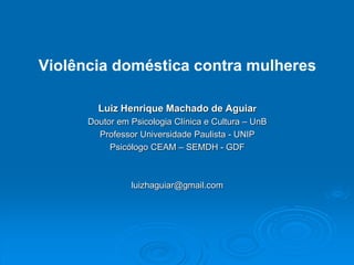 Violência doméstica contra mulheres
Luiz Henrique Machado de Aguiar
Doutor em Psicologia Clínica e Cultura – UnB
Professor Universidade Paulista - UNIP
Psicólogo CEAM – SEMDH - GDF
luizhaguiar@gmail.com
 