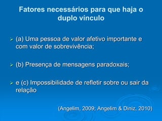 Fatores necessários para que haja o
duplo vínculo
 (a) Uma pessoa de valor afetivo importante e
com valor de sobrevivência;
 (b) Presença de mensagens paradoxais;
 e (c) Impossibilidade de refletir sobre ou sair da
relação
(Angelim, 2009; Angelim & Diniz, 2010)
 