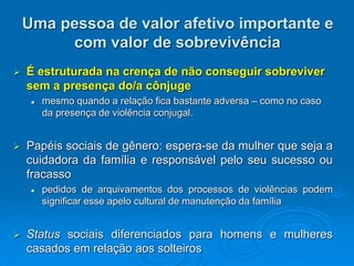 Uma pessoa de valor afetivo importante e
com valor de sobrevivência
 É estruturada na crença de não conseguir sobreviver
sem a presença do/a cônjuge
 mesmo quando a relação fica bastante adversa – como no caso
da presença de violência conjugal.
 Papéis sociais de gênero: espera-se da mulher que seja a
cuidadora da família e responsável pelo seu sucesso ou
fracasso
 pedidos de arquivamentos dos processos de violências podem
significar esse apelo cultural de manutenção da família
 Status sociais diferenciados para homens e mulheres
casados em relação aos solteiros
 