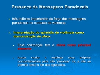 Presença de Mensagens Paradoxais
 três indícios importantes da força das mensagens
paradoxais no contexto da violência:
1. Interpretação do episódio de violência como
demonstração de afeto.
 Essa contradição tem o ciúme como principal
elemento.
 busca mudar e restringir seus próprios
comportamentos para não “provocar” ira; e não se
permite sentir a dor das agressões.
 
