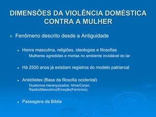 DIMENSÔES DA VIOLÊNCIA DOMÉSTICA
CONTRA A MULHER
 Fenômeno descrito desde a Antiguidade
 Honra masculina, religiões, ideologias e filosofias
• Mulheres agredidas e mortas no ambiente inviolável do lar
 Há 2500 anos já existiam registros do modelo patriarcal
 Aristóteles (Base da filosofia ocidental)
• Dualismos hierarquizados: Alma/Corpo;
Razão(Masculino)/Emoção(Feminino).
 Passagens da Bíblia
 