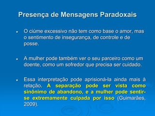 Presença de Mensagens Paradoxais
 O ciúme excessivo não tem como base o amor, mas
o sentimento de insegurança, de controle e de
posse.
 A mulher pode também ver o seu parceiro como um
doente, como um sofredor que precisa ser cuidado.
 Essa interpretação pode aprisioná-la ainda mais à
relação. A separação pode ser vista como
sinônimo de abandono, e a mulher pode sentir-
se extremamente culpada por isso (Guimarães,
2009).
 