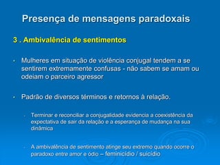 Presença de mensagens paradoxais
3 . Ambivalência de sentimentos
• Mulheres em situação de violência conjugal tendem a se
sentirem extremamente confusas - não sabem se amam ou
odeiam o parceiro agressor
• Padrão de diversos términos e retornos à relação.
• Terminar e reconciliar a conjugalidade evidencia a coexistência da
expectativa de sair da relação e a esperança de mudança na sua
dinâmica
• A ambivalência de sentimento atinge seu extremo quando ocorre o
paradoxo entre amor e ódio – feminicídio / suicídio
 