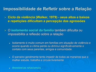 Impossibilidade de Refletir sobre a Relação
 Ciclo da violência (Walker, 1979) - seus altos e baixos
e repetições dificultam a percepção das agressões
 O isolamento social da família também dificulta ou
impossibilita a reflexão sobre a relação
 Isolamento é muito comum em famílias em situação de violência e
ocorre quando a vítima perde ou diminui significativamente o
contato com seus parentes, amigos e comunidade.
 O parceiro geralmente tenta impedir de todas as maneiras que a
mulher estude, trabalhe e circule livremente
 Anestesias relacionais
 