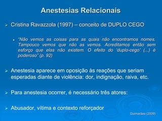Anestesias Relacionais
 Cristina Ravazzola (1997) – conceito de DUPLO CEGO
 “Não vemos as coisas para as quais não encontramos nomes.
Tampouco vemos que não as vemos. Acreditamos então sem
esforço que elas não existem. O efeito do ‘duplo-cego’ (...) é
poderoso” (p. 92)
 Anestesia aparece em oposição às reações que seriam
esperadas diante de violência: dor, indignação, raiva, etc.
 Para anestesia ocorrer, é necessário três atores:
 Abusador, vítima e contexto reforçador
Guimarães (2009)
 
