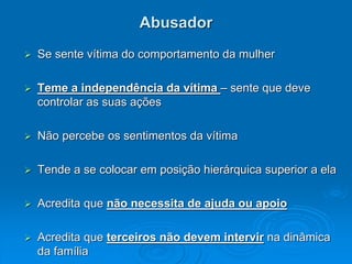 Abusador
 Se sente vítima do comportamento da mulher
 Teme a independência da vítima – sente que deve
controlar as suas ações
 Não percebe os sentimentos da vítima
 Tende a se colocar em posição hierárquica superior a ela
 Acredita que não necessita de ajuda ou apoio
 Acredita que terceiros não devem intervir na dinâmica
da família
 
