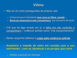 Vítima
 Não se vê como protagonista da própria vida
 Crença de que é importante viver para os filhos, marido ...
 Sente-se responsável pelo companheiro, que precisaria de ajuda
 Crê que há algo errado em si, e falha em não controlar o
companheiro – violência sofrida como “mal comportamento”
 Sente vergonha (alheia) e culpa pela violência sofrida
 Anestesia a impede de entra em contato com o seu
sofrimento – com as injustiças e os perigos que corre
 PERDE A NOÇÃO DO PERIGO
 