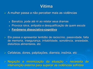 Vítima
 A mulher passa a não perceber mais as violências
 Banaliza, pode até rir ao relatar seus dramas
 Provoca raiva, antipatia e desqualificação de quem escuta
 Fenômeno dissociativo-cognitivo
 Ela passa a apresentar lentidão de raciocínio, passividade, falta
de memoria, insegurança, irritabilidade, sonolência, ansiedade,
distúrbios alimentares, etc
 Cefaleias, dores, palpitações, diarreia, insônia, etc
 Negação e minimização da situação – necessita de
intervenção externa para superar as violências sofridas
 