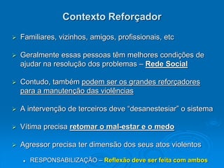 Contexto Reforçador
 Familiares, vizinhos, amigos, profissionais, etc
 Geralmente essas pessoas têm melhores condições de
ajudar na resolução dos problemas – Rede Social
 Contudo, também podem ser os grandes reforçadores
para a manutenção das violências
 A intervenção de terceiros deve “desanestesiar” o sistema
 Vítima precisa retomar o mal-estar e o medo
 Agressor precisa ter dimensão dos seus atos violentos
 RESPONSABILIZAÇÃO – Reflexão deve ser feita com ambos
 