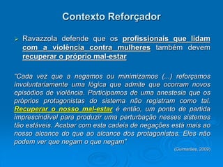 Contexto Reforçador
 Ravazzola defende que os profissionais que lidam
com a violência contra mulheres também devem
recuperar o próprio mal-estar
“Cada vez que a negamos ou minimizamos (...) reforçamos
involuntariamente uma lógica que admite que ocorram novos
episódios de violência. Participamos de uma anestesia que os
próprios protagonistas do sistema não registram como tal.
Recuperar o nosso mal-estar é então, um ponto de partida
imprescindível para produzir uma perturbação nesses sistemas
tão estáveis. Acabar com esta cadeia de negações está mais ao
nosso alcance do que ao alcance dos protagonistas. Eles não
podem ver que negam o que negam”
(Guimarães, 2009)
 