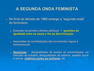 A SEGUNDA ONDA FEMINISTA
 No final da década de 1960 emerge a “segunda onda”
do feminismo
 Extensão da primeira (direitos políticos) + questões da
igualdade entre os sexos e fim da discriminação.
 Associadas às manifestações dos movimentos negros e
homossexuais
 Denúncias / desigualdades de acesso às universidades, ao
mercado de trabalho, desigualdades de salários, assédio moral
e sexual, violência contra as mulheres, etc
 