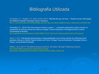 Bibliografia Utilizada
 Guimarães, F.L.; Angelim, F.P.; Diniz, G.R.S. (2017). "Mas Ele Diz que me Ama...": Duplo-Vínculo e Nomeação
da Violência Conjugal. Psicologia Teoria e Pesquisa.
file:///C:/Users/luiz.aguiar/Downloads/Mas_Ele_Diz_que_me_Ama_Duplo-Vinculo_e_Nomeacao_da%20(1).pdf
 Guimarães, F.L. (2016) “Ela não precisava chamar a polícia...” : anestesias relacionais e duplo-vínculos na
perspectiva de homens autores de violência conjugal. Tese de Doutorado. Psicologia Clinica e Cultura.
Universidade de Brasília.
http://repositorio.unb.br/bitstream/10482/20983/1/2015_Fabr%c3%adcioLemosGuimar%c3%a3es.pdf
 Aguiar, L.H.M. Intervenções psicossociais e responsabilização com homens autores de violências contra
parceiras íntimas no Distrito Federal, Brasil e em Porto, Portugal. Tese de Doutorado. Psicologia Clinica e
Cultura. Universidade de Brasília.
 Walker, L.E.A. (2017). The battered woman syndrome. 4th edition. Springer Publishing Company.
http://lghttp.48653.nexcesscdn.net/80223CF/springer
static/media/samplechapters/9780826170989/9780826170989_chapter.pdf
 