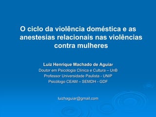 O ciclo da violência doméstica e as
anestesias relacionais nas violências
contra mulheres
Luiz Henrique Machado de Aguiar
Doutor em Psicologia Clínica e Cultura – UnB
Professor Universidade Paulista - UNIP
Psicólogo CEAM – SEMDH - GDF
luizhaguiar@gmail.com
 