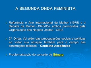 A SEGUNDA ONDA FEMINISTA
 Referência o Ano Internacional da Mulher (1975) e a
Década da Mulher (1976-85), ambos promovidos pela
Organização das Nações Unidas - ONU.
 2ª. Onda: Vai além das preocupações sociais e políticas
ao voltar sua atuação também para o campo das
construções teóricas – Contexto Acadêmico
 Problematização do conceito de Gênero
 