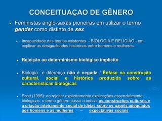CONCEITUAÇAO DE GÊNERO
 Feministas anglo-saxãs pioneiras em utilizar o termo
gender como distinto de sex
 Incapacidade das teorias existentes - BIOLOGIA E RELIGIÃO - em
explicar as desigualdades históricas entre homens e mulheres.
 Rejeição ao determinismo biológico implícito
 Biologia e diferença não é negada / Ênfase na construção
cultural, social e histórica produzida sobre as
características biológicas
 Scott (1995): ao rejeitar explicitamente explicações essencialmente
biológicas, o termo gênero passa a indicar as construções culturais e
a criação inteiramente social de idéias sobre os papéis adequados
aos homens e às mulheres – expectativas sociais
 