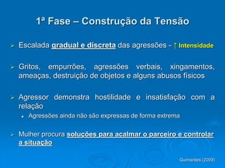 1ª Fase – Construção da Tensão
 Escalada gradual e discreta das agressões - ↑ Intensidade
 Gritos, empurrões, agressões verbais, xingamentos,
ameaças, destruição de objetos e alguns abusos físicos
 Agressor demonstra hostilidade e insatisfação com a
relação
 Agressões ainda não são expressas de forma extrema
 Mulher procura soluções para acalmar o parceiro e controlar
a situação
Guimarães (2009)
 