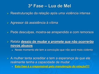 3ª Fase – Lua de Mel
 Reestruturação da relação após uma violência intensa
 Agressor dá assistência à vítima
 Pede desculpas, mostra-se arrependido e com remorsos
 Relata desejo de mudar e promete que não ocorrerão
novos abusos
 Neste momento ele tem a convicção que não será mais violento
 A mulher tenta acreditar e tem a esperança de que ele
realmente tenha a capacidade de mudar
 Esta fase é a responsável pela manutenção da relação!!!!
 