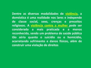 Dentre as diversas modalidades de violência, a 
doméstica é uma realidade nos lares e independe 
de classe social, sexo, crenças e preceitos 
religiosos. A violência contra a mulher pode ser 
considerada a mais praticada e a menos 
reconhecida, sendo um problema de saúde pública 
tão sério quanto o suicídio ou o homicídio, 
acarretando sofrimento e danos físicos, além de 
construir uma violação de direitos 
 