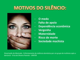 - O medo 
- Falta de apoio 
- Dependência econômica 
- Vergonha 
- Maternidade 
- Risco de morte 
- Sociedade machista 
Dissertação de Mestrado : Enfrentamento da violência doméstica por um grupo de mulheres após a 
denúncia - Eriza de Oliveira Parente - UNIFOR 
 
